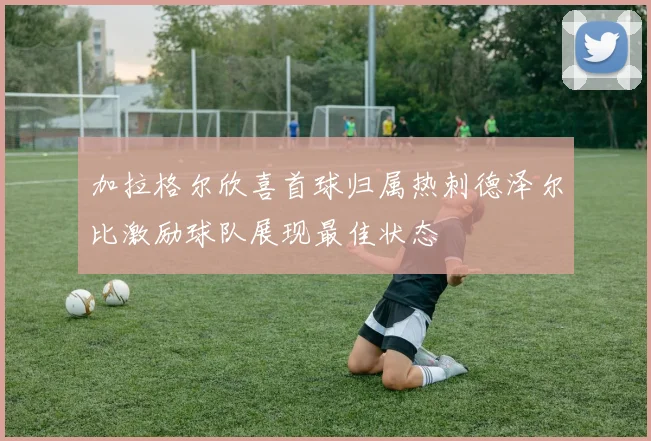 加拉格尔欣喜首球归属热刺德泽尔比激励球队展现最佳状态
