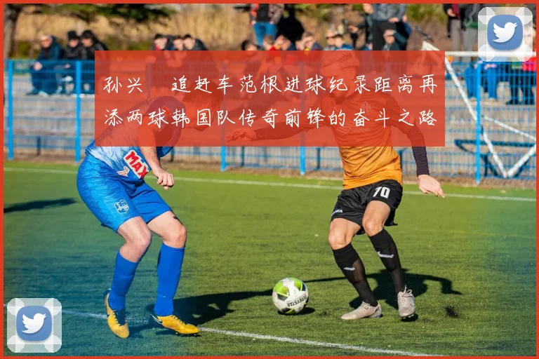 孙兴慜追赶车范根进球纪录距离再添两球韩国队传奇前锋的奋斗之路