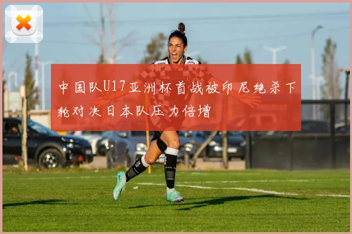 中国队U17亚洲杯首战被印尼绝杀下轮对决日本队压力倍增