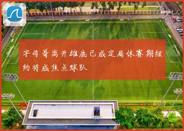 字母哥离开雄鹿已成定局休赛期纽约将成焦点球队