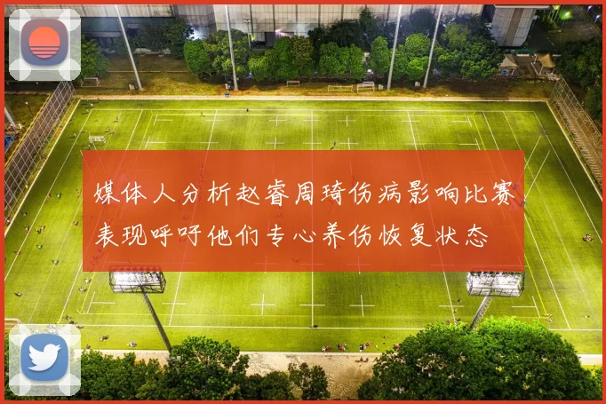 媒体人分析赵睿周琦伤病影响比赛表现呼吁他们专心养伤恢复状态