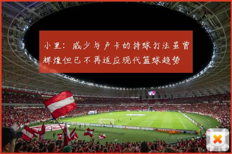 小里：威少与卢卡的持球打法虽曾辉煌但已不再适应现代篮球趋势