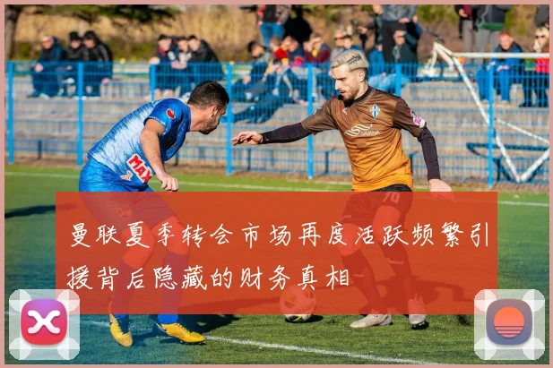曼联夏季转会市场再度活跃频繁引援背后隐藏的财务真相