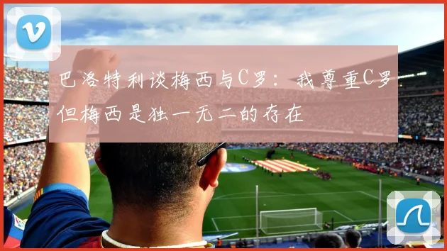 巴洛特利谈梅西与C罗：我尊重C罗但梅西是独一无二的存在