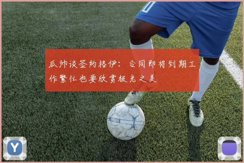 瓜帅谈签约格伊：合同即将到期工作繁忙也要欣赏极光之美