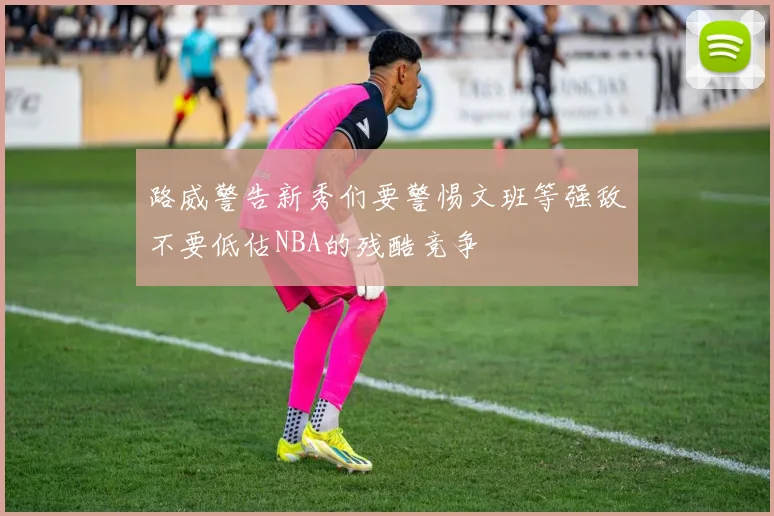 路威警告新秀们要警惕文班等强敌不要低估NBA的残酷竞争