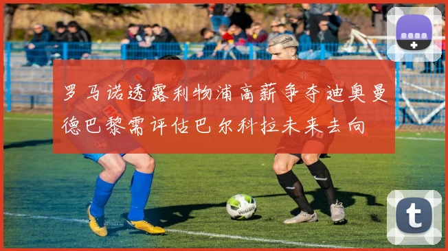 罗马诺透露利物浦高薪争夺迪奥曼德巴黎需评估巴尔科拉未来去向