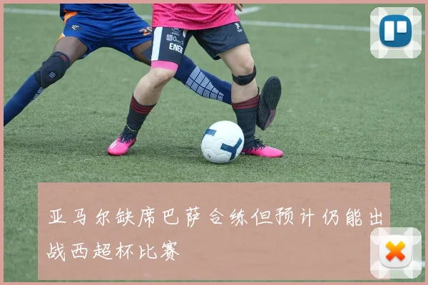 亚马尔缺席巴萨合练但预计仍能出战西超杯比赛